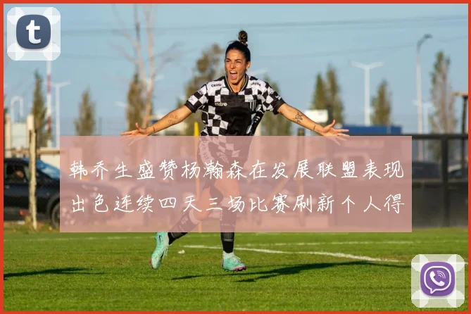 韩乔生盛赞杨瀚森在发展联盟表现出色连续四天三场比赛刷新个人得分与篮板纪录