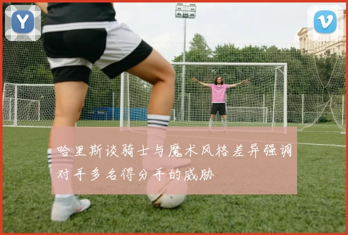 哈里斯谈骑士与魔术风格差异强调对手多名得分手的威胁