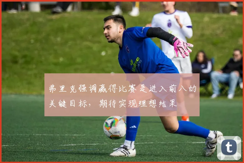 弗里克强调赢得比赛是进入前八的关键目标，期待实现理想结果