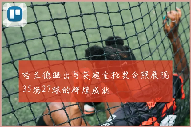 哈兰德晒出与英超金靴奖合照展现35场27球的辉煌成就