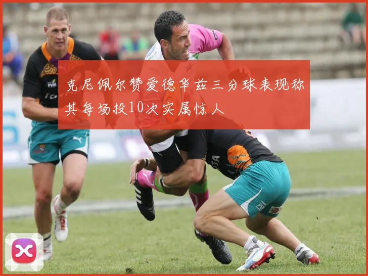 克尼佩尔赞爱德华兹三分球表现称其每场投10次实属惊人