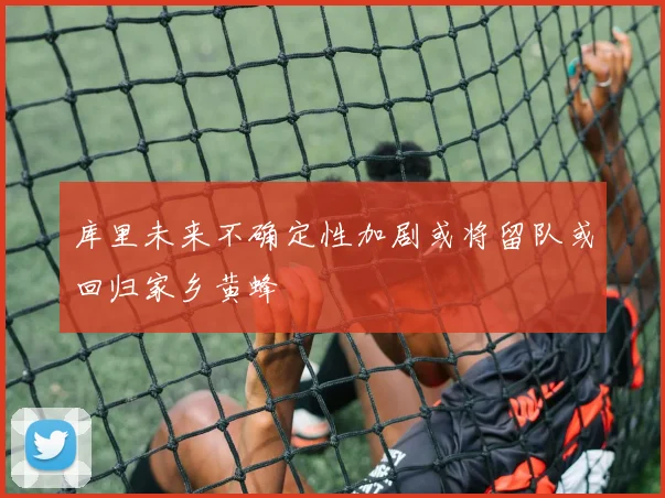 库里未来不确定性加剧或将留队或回归家乡黄蜂