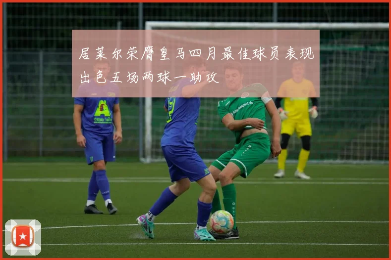 居莱尔荣膺皇马四月最佳球员表现出色五场两球一助攻
