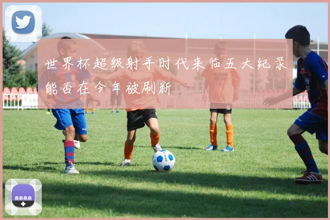 世界杯超级射手时代来临五大纪录能否在今年被刷新