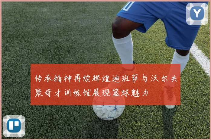 传承精神再续辉煌迪班萨与沃尔共聚奇才训练馆展现篮球魅力