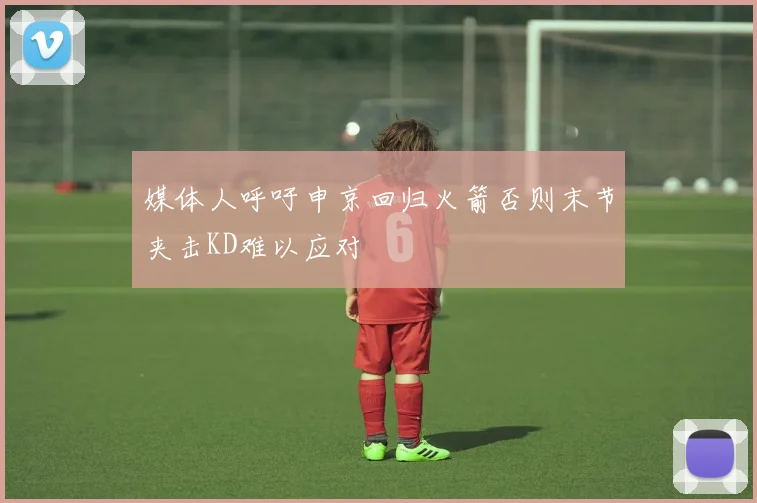 媒体人呼吁申京回归火箭否则末节夹击KD难以应对