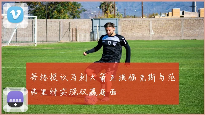 蒂格提议马刺火箭互换福克斯与范弗里特实现双赢局面