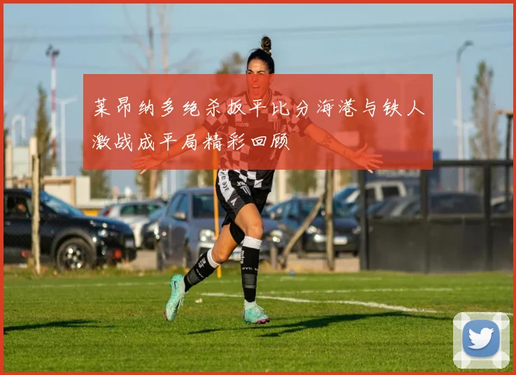 莱昂纳多绝杀扳平比分海港与铁人激战成平局精彩回顾