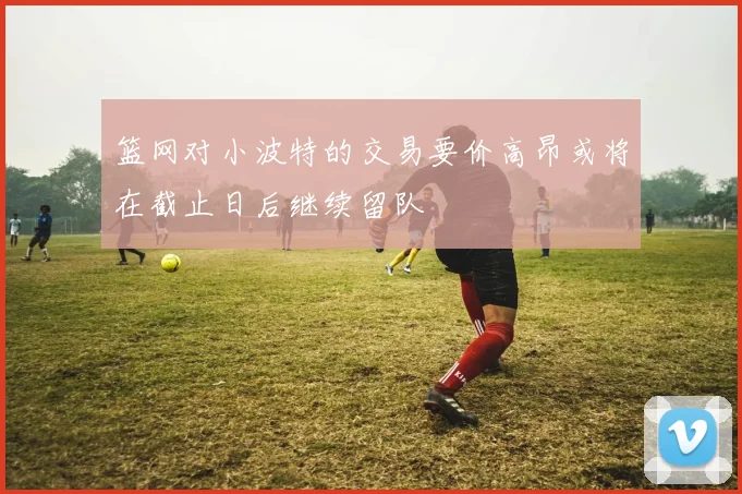 篮网对小波特的交易要价高昂或将在截止日后继续留队