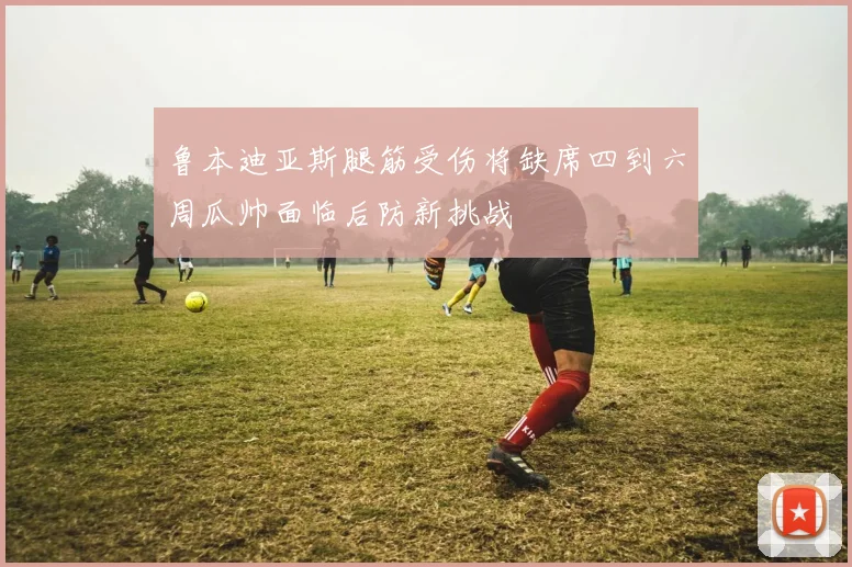 鲁本迪亚斯腿筋受伤将缺席四到六周瓜帅面临后防新挑战