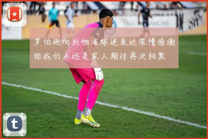 罗伯逊向利物浦球迷表达深情感谢称我们永远是家人期待再次相聚