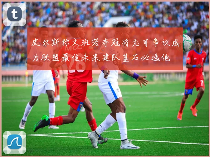 皮尔斯称文班若夺冠将无可争议成为联盟最佳未来建队基石必选他